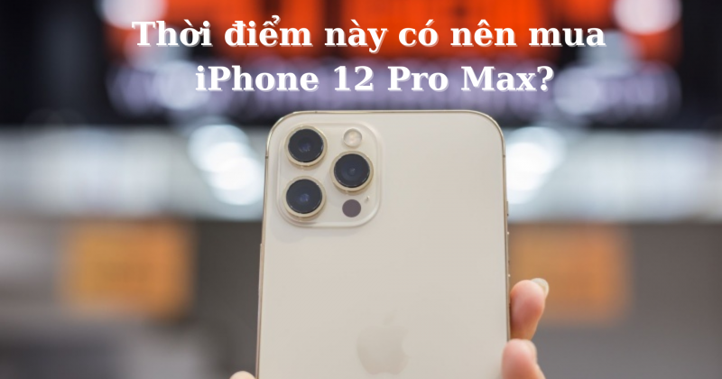 Có nên mua iPhone 12 Pro Max thời điểm này?