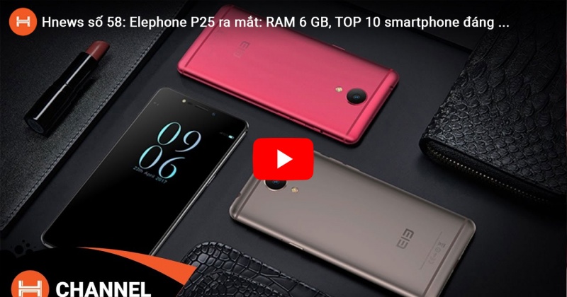 Hnews số 58: Elephone P25 ra mắt: RAM 6 GB, TOP 10 smartphone đáng tiền nhất tháng 2.